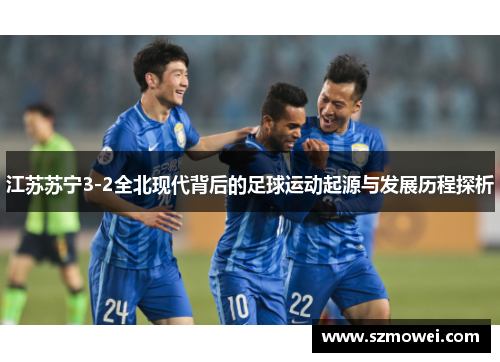 江苏苏宁3-2全北现代背后的足球运动起源与发展历程探析 江苏苏宁3-2全北现代背后的足球运动起源与发展历程探析