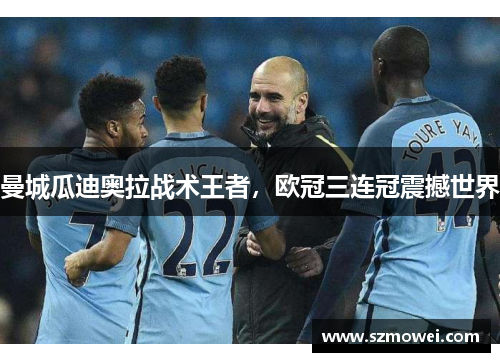 曼城瓜迪奥拉战术王者,欧冠三连冠震撼世界 曼城瓜迪奥拉战术王者,欧冠三连冠震撼世界