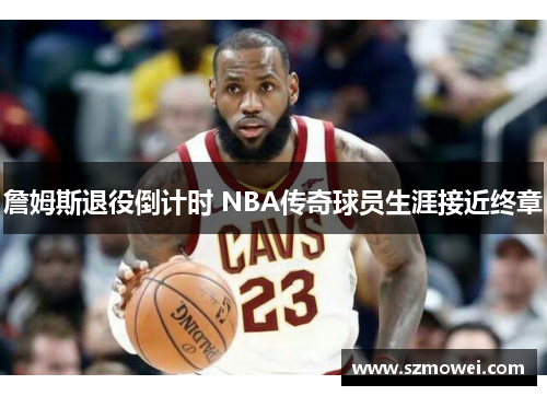 詹姆斯退役倒计时 NBA传奇球员生涯接近终章 詹姆斯退役倒计时 NBA传奇球员生涯接近终章