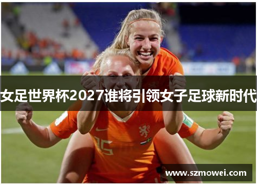 女足世界杯2027谁将引领女子足球新时代 女足世界杯2027谁将引领女子足球新时代