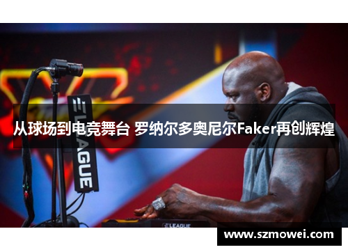 从球场到电竞舞台 罗纳尔多奥尼尔Faker再创辉煌 从球场到电竞舞台 罗纳尔多奥尼尔Faker再创辉煌