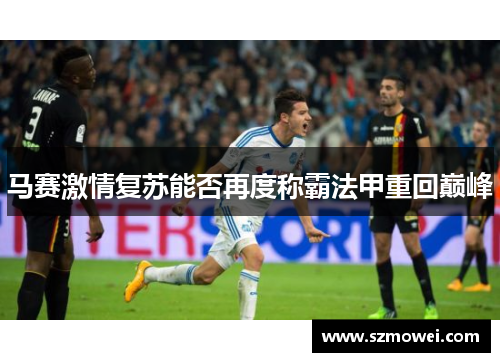马赛激情复苏能否再度称霸法甲重回巅峰 马赛激情复苏能否再度称霸法甲重回巅峰
