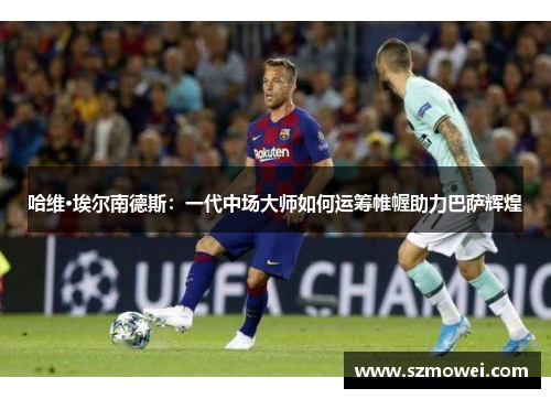哈维·埃尔南德斯:一代中场大师如何运筹帷幄助力巴萨辉煌 哈维·埃尔南德斯:一代中场大师如何运筹帷幄助力巴萨辉煌