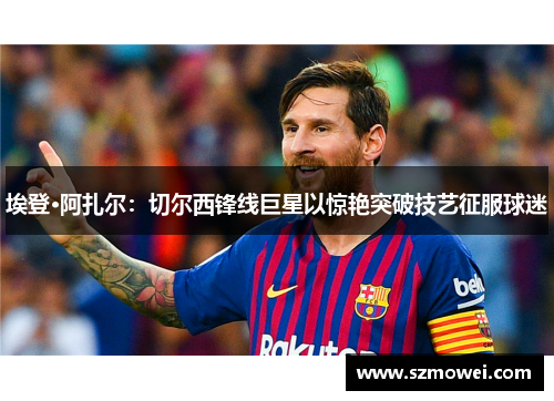 埃登·阿扎尔：切尔西锋线巨星以惊艳突破技艺征服球迷