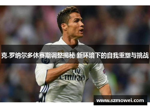 克.罗纳尔多休赛期调整揭秘 新环境下的自我重塑与挑战 克.罗纳尔多休赛期调整揭秘 新环境下的自我重塑与挑战