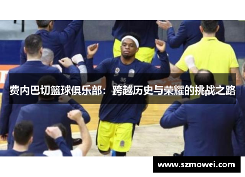 费内巴切篮球俱乐部:跨越历史与荣耀的挑战之路 费内巴切篮球俱乐部:跨越历史与荣耀的挑战之路
