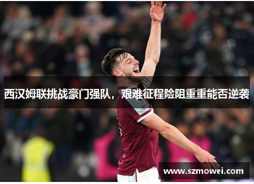 西汉姆联挑战豪门强队,艰难征程险阻重重能否逆袭 西汉姆联挑战豪门强队,艰难征程险阻重重能否逆袭