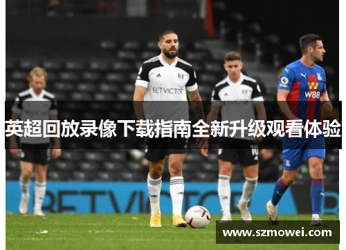 英超回放录像下载指南全新升级观看体验 英超回放录像下载指南全新升级观看体验